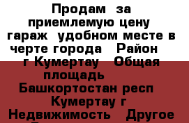 Продам  за приемлемую цену  гараж  удобном месте в черте города › Район ­  г.Кумертау › Общая площадь ­ 18 - Башкортостан респ., Кумертау г. Недвижимость » Другое   . Башкортостан респ.,Кумертау г.